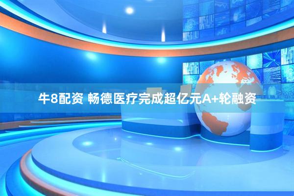 牛8配资 畅德医疗完成超亿元A+轮融资