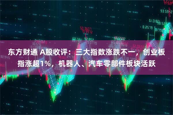 东方财通 A股收评：三大指数涨跌不一，创业板指涨超1%，机器人、汽车零部件板块活跃