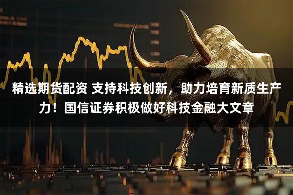 精选期货配资 支持科技创新，助力培育新质生产力！国信证券积极做好科技金融大文章
