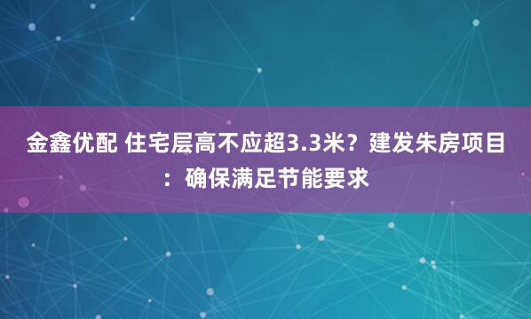 金鑫优配 住宅层高不应超3.3米？建发朱房项目：确保满足节能要求