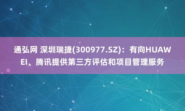 通弘网 深圳瑞捷(300977.SZ)：有向HUAWEI、腾讯提供第三方评估和项目管理服务