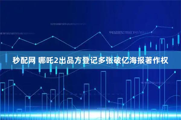 秒配网 哪吒2出品方登记多张破亿海报著作权