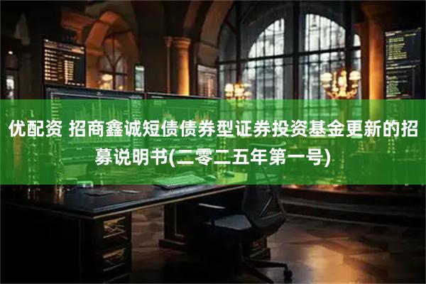 优配资 招商鑫诚短债债券型证券投资基金更新的招募说明书(二零二五年第一号)