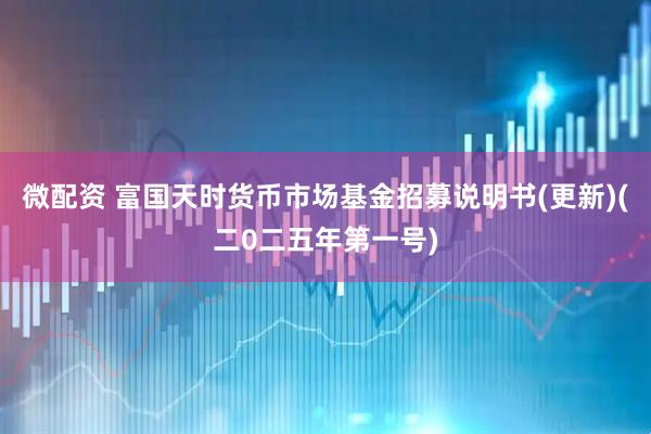 微配资 富国天时货币市场基金招募说明书(更新)(二0二五年第一号)