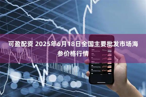 可盈配资 2025年6月18日全国主要批发市场海参价格行情