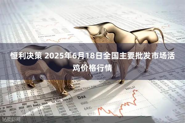 恒利决策 2025年6月18日全国主要批发市场活鸡价格行情