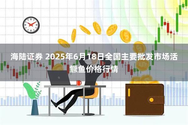 海陆证券 2025年6月18日全国主要批发市场活鳜鱼价格行情