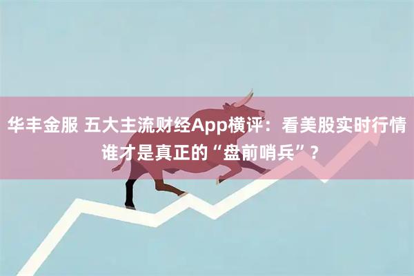 华丰金服 五大主流财经App横评：看美股实时行情 谁才是真正的“盘前哨兵”？