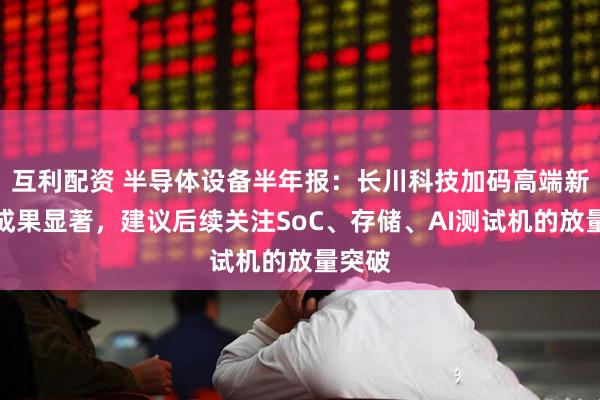 互利配资 半导体设备半年报：长川科技加码高端新产品成果显著，建议后续关注SoC、存储、AI测试机的放量突破