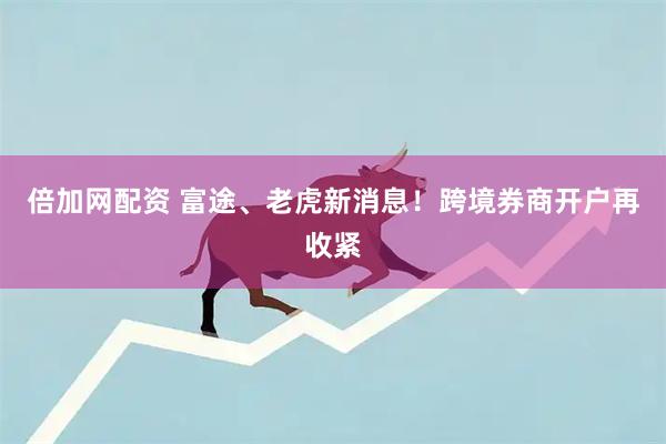倍加网配资 富途、老虎新消息！跨境券商开户再收紧