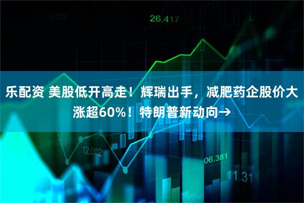 乐配资 美股低开高走！辉瑞出手，减肥药企股价大涨超60%！特朗普新动向→