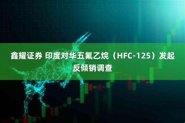 鑫耀证券 印度对华五氟乙烷（HFC-125）发起反倾销调查