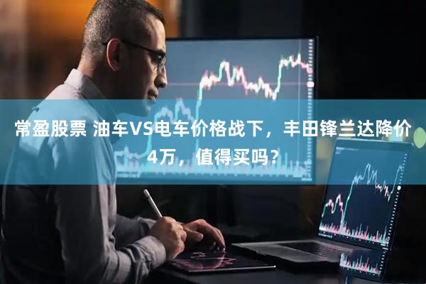 常盈股票 油车VS电车价格战下，丰田锋兰达降价4万，值得买吗？