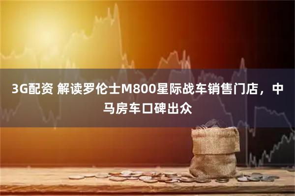 3G配资 解读罗伦士M800星际战车销售门店，中马房车口碑出众
