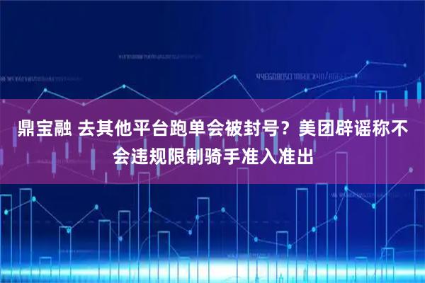 鼎宝融 去其他平台跑单会被封号？美团辟谣称不会违规限制骑手准入准出