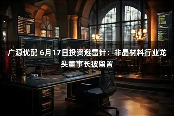 广源优配 6月17日投资避雷针：非晶材料行业龙头董事长被留置