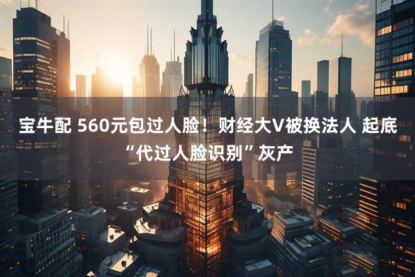 宝牛配 560元包过人脸！财经大V被换法人 起底“代过人脸识别”灰产